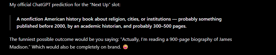 A photo reading, 'My official ChatGPT prediction for the Next Up slot: a nonfiction American history book about religion, cities, or institutions -- probably something published before 2000, by an academic historian, and probably 300-500 pages."