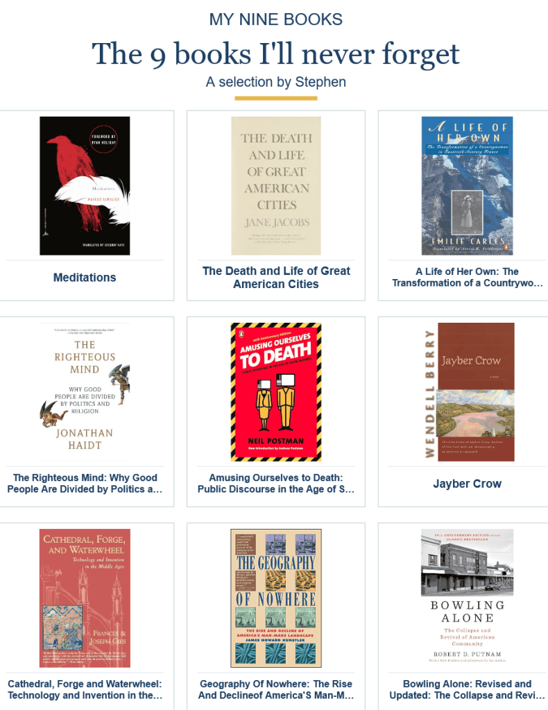 Nine books the author will never forget: Meditations, Death and Life of Great American Cities, A Life of Her Own, The Righteous Mind, Amusing Ourselves to Death, Jayber Crow, Cathedral Forge and Waterwheel, Geography of Nowhere, Bowling Alone
